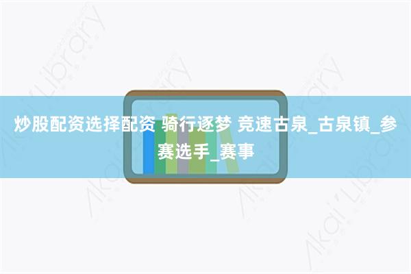 炒股配资选择配资 骑行逐梦 竞速古泉_古泉镇_参赛选手_赛事