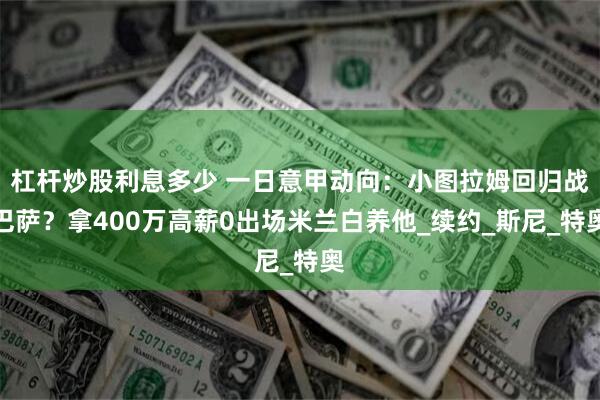 杠杆炒股利息多少 一日意甲动向：小图拉姆回归战巴萨？拿400万高薪0出场米兰白养他_续约_斯尼_特奥