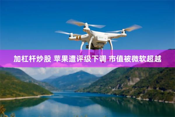 加杠杆炒股 苹果遭评级下调 市值被微软超越