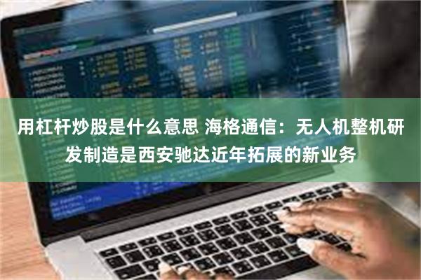 用杠杆炒股是什么意思 海格通信：无人机整机研发制造是西安驰达近年拓展的新业务