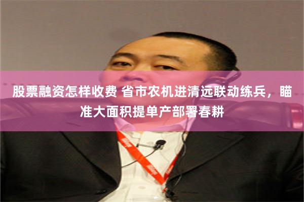 股票融资怎样收费 省市农机进清远联动练兵，瞄准大面积提单产部署春耕