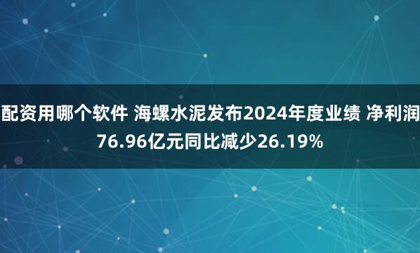 配资用哪个软件 海螺水泥发布2024年度业绩 净利润76.96亿元同比减少26.19%