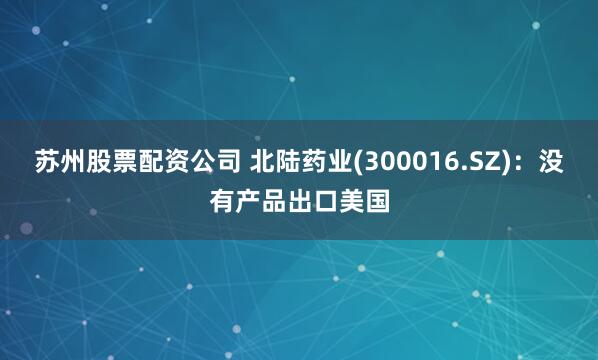 苏州股票配资公司 北陆药业(300016.SZ)：没有产品出口美国