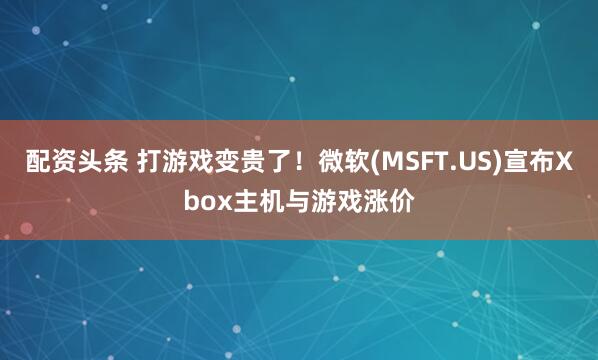 配资头条 打游戏变贵了！微软(MSFT.US)宣布Xbox主机与游戏涨价
