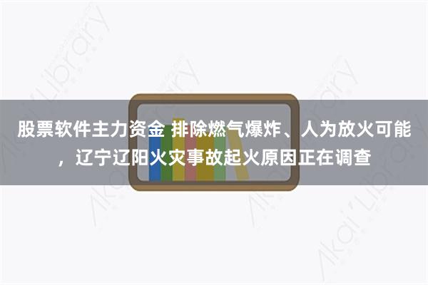 股票软件主力资金 排除燃气爆炸、人为放火可能，辽宁辽阳火灾事故起火原因正在调查