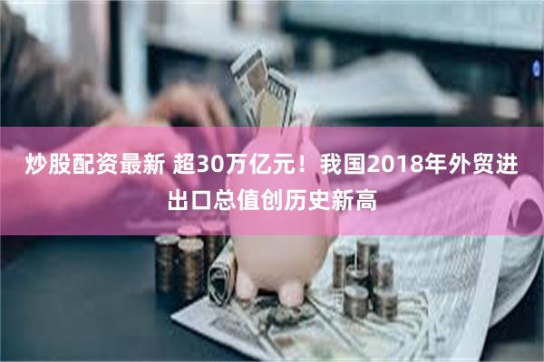 炒股配资最新 超30万亿元！我国2018年外贸进出口总值创历史新高