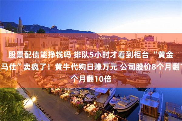股票配债能挣钱吗 排队5小时才看到柜台 “黄金界爱马仕”卖疯了！黄牛代购日赚万元 公司股价8个月翻10倍
