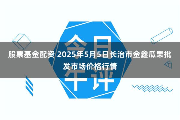 股票基金配资 2025年5月5日长治市金鑫瓜果批发市场价格行情