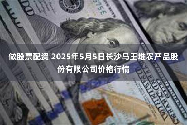做股票配资 2025年5月5日长沙马王堆农产品股份有限公司价格行情