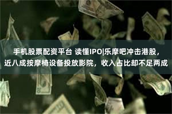 手机股票配资平台 读懂IPO|乐摩吧冲击港股，近八成按摩椅设备投放影院，收入占比却不足两成