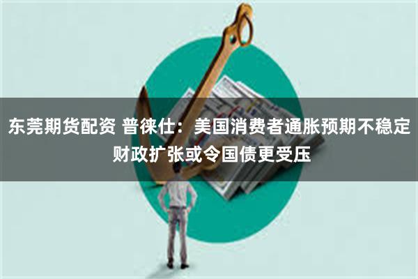 东莞期货配资 普徕仕：美国消费者通胀预期不稳定 财政扩张或令国债更受压