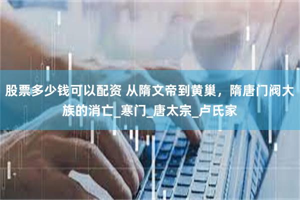 股票多少钱可以配资 从隋文帝到黄巢，隋唐门阀大族的消亡_寒门_唐太宗_卢氏家