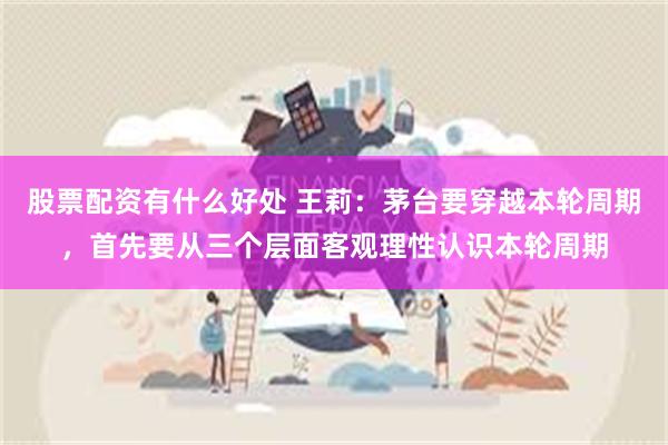股票配资有什么好处 王莉：茅台要穿越本轮周期，首先要从三个层面客观理性认识本轮周期