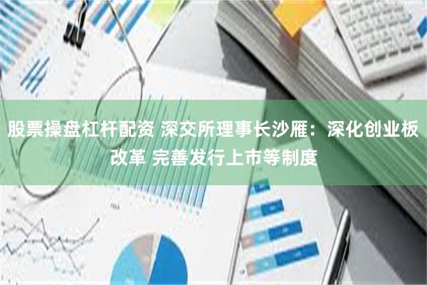 股票操盘杠杆配资 深交所理事长沙雁：深化创业板改革 完善发行上市等制度