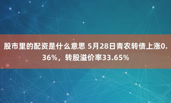 股市里的配资是什么意思 5月28日青农转债上涨0.36%，转股溢价率33.65%