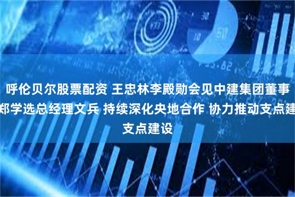呼伦贝尔股票配资 王忠林李殿勋会见中建集团董事长郑学选总经理文兵 持续深化央地合作 协力推动支点建设