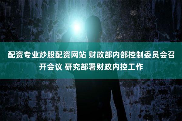配资专业炒股配资网站 财政部内部控制委员会召开会议 研究部署财政内控工作