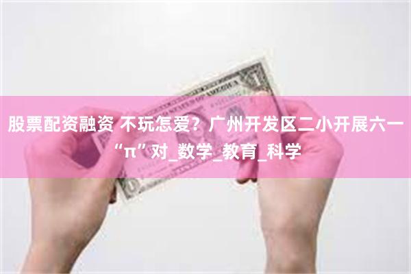 股票配资融资 不玩怎爱？广州开发区二小开展六一“π”对_数学_教育_科学
