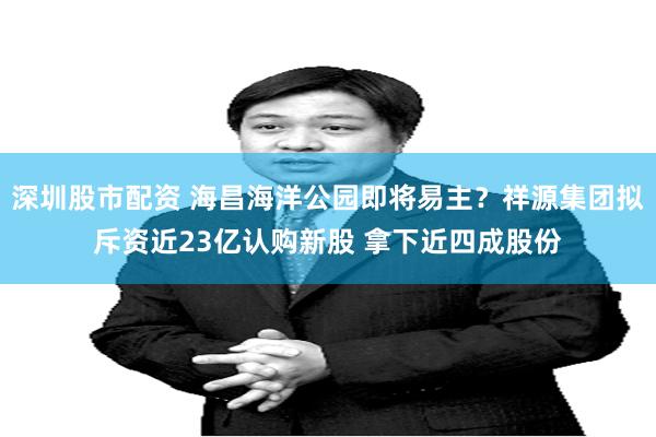 深圳股市配资 海昌海洋公园即将易主？祥源集团拟斥资近23亿认购新股 拿下近四成股份