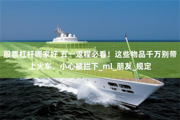 股票杠杆哪家好 五一返程必看！这些物品千万别带上火车，小心被拦下_ml_朋友_规定