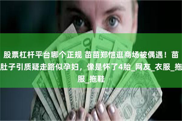 股票杠杆平台哪个正规 苗苗郑恺逛商场被偶遇！苗苗肚子引质疑走路似孕妇，像是怀了4胎_网友_衣服_拖鞋