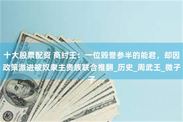 十大股票配资 商纣王：一位毁誉参半的能君，却因政策激进被奴隶主贵族联合推翻_历史_周武王_微子