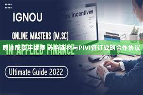 原油配资手续费 志特新材与PIVI签订战略合作协议