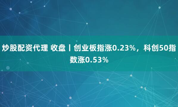 炒股配资代理 收盘丨创业板指涨0.23%，科创50指数涨0.53%