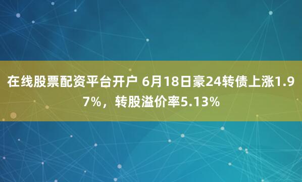 在线股票配资平台开户 6月18日豪24转债上涨1.97%，转股溢价率5.13%