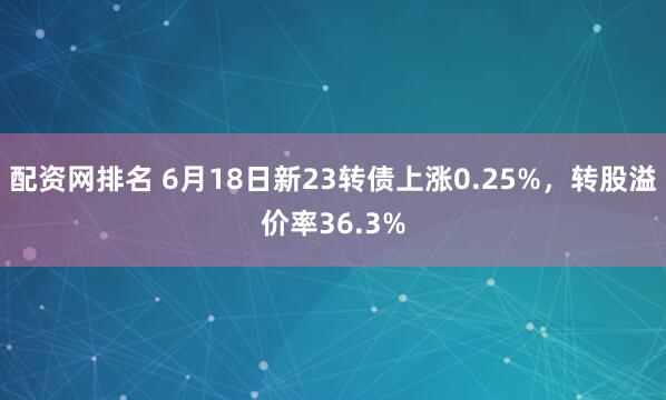 配资网排名 6月18日新23转债上涨0.25%，转股溢价率36.3%