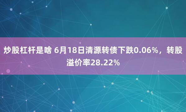 炒股杠杆是啥 6月18日清源转债下跌0.06%，转股溢价率28.22%