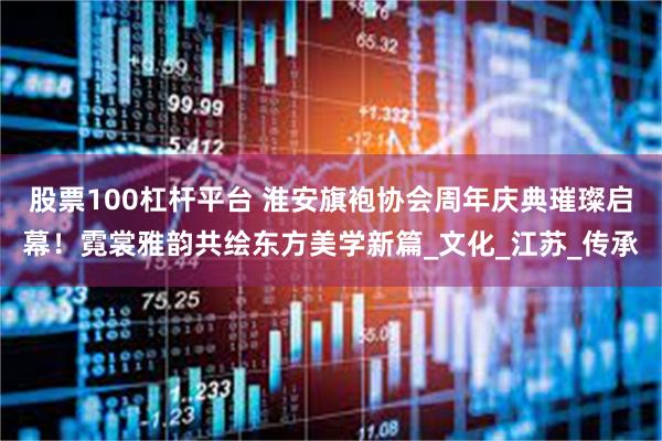 股票100杠杆平台 淮安旗袍协会周年庆典璀璨启幕！霓裳雅韵共绘东方美学新篇_文化_江苏_传承