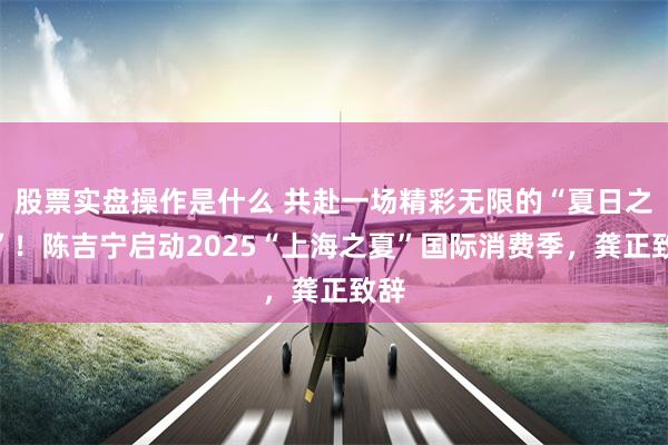 股票实盘操作是什么 共赴一场精彩无限的“夏日之约”！陈吉宁启动2025“上海之夏”国际消费季，龚正致辞