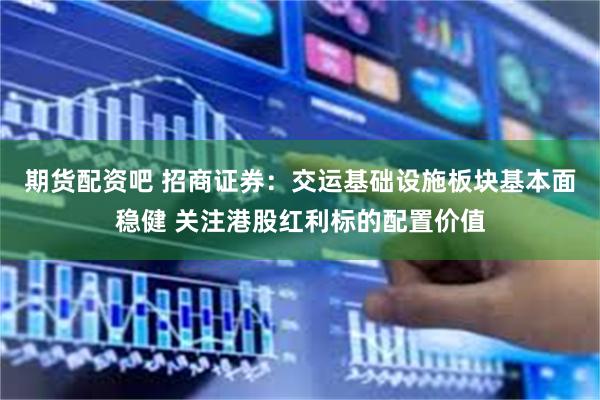 期货配资吧 招商证券：交运基础设施板块基本面稳健 关注港股红利标的配置价值