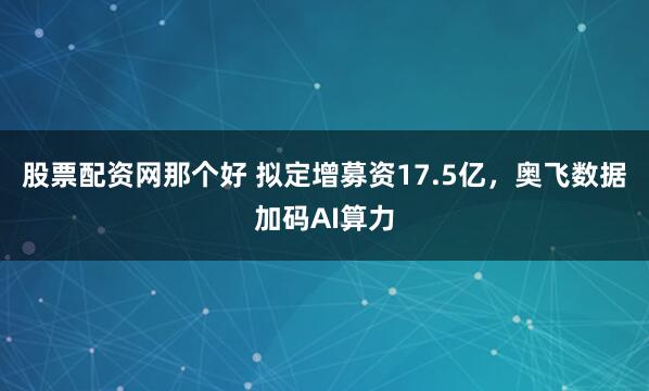 股票配资网那个好 拟定增募资17.5亿，奥飞数据加码AI算力