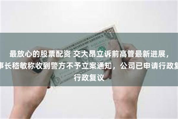 最放心的股票配资 交大昂立诉前高管最新进展，董事长嵇敏称收到警方不予立案通知，公司已申请行政复议