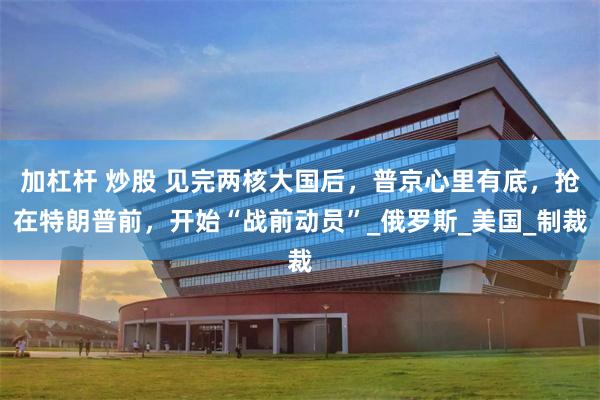 加杠杆 炒股 见完两核大国后，普京心里有底，抢在特朗普前，开始“战前动员”_俄罗斯_美国_制裁