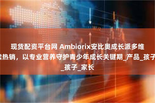现货配资平台网 Ambiorix安比奥成长派多维饮持续热销，以专业营养守护青少年成长关键期_产品_孩子_家长