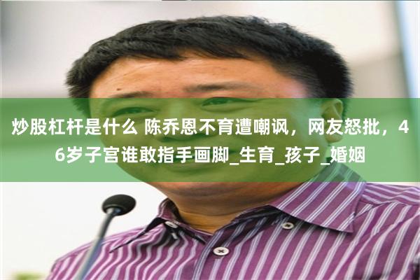 炒股杠杆是什么 陈乔恩不育遭嘲讽，网友怒批，46岁子宫谁敢指手画脚_生育_孩子_婚姻