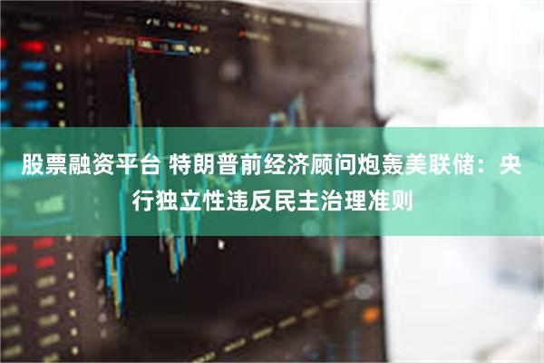 股票融资平台 特朗普前经济顾问炮轰美联储：央行独立性违反民主治理准则
