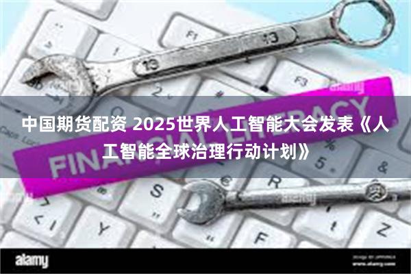中国期货配资 2025世界人工智能大会发表《人工智能全球治理行动计划》