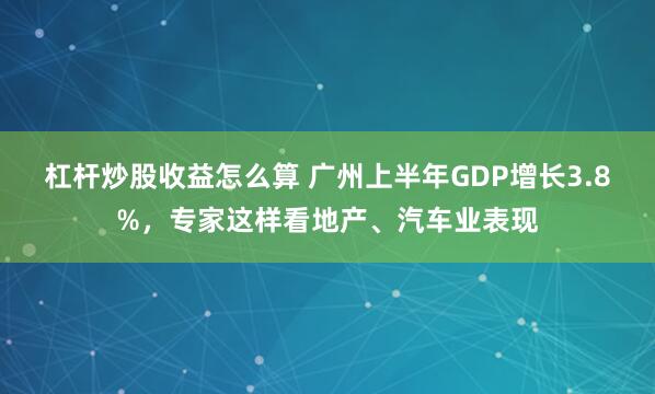 杠杆炒股收益怎么算 广州上半年GDP增长3.8%，专家这样看地产、汽车业表现