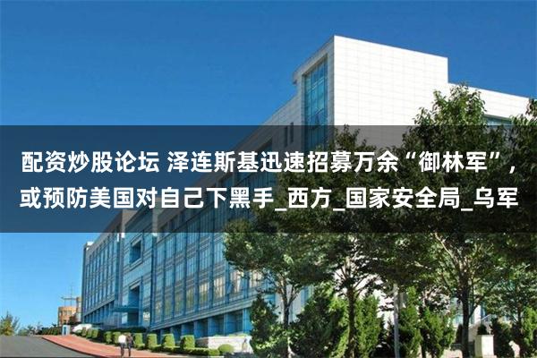配资炒股论坛 泽连斯基迅速招募万余“御林军”，或预防美国对自己下黑手_西方_国家安全局_乌军