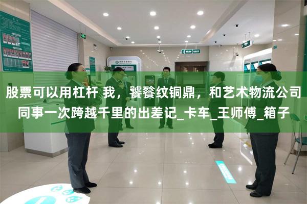 股票可以用杠杆 我，饕餮纹铜鼎，和艺术物流公司同事一次跨越千里的出差记_卡车_王师傅_箱子