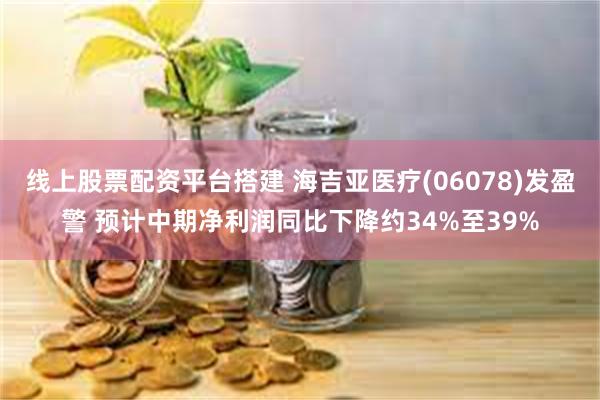 线上股票配资平台搭建 海吉亚医疗(06078)发盈警 预计中期净利润同比下降约34%至39%