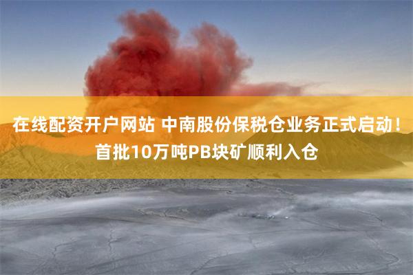 在线配资开户网站 中南股份保税仓业务正式启动！首批10万吨PB块矿顺利入仓