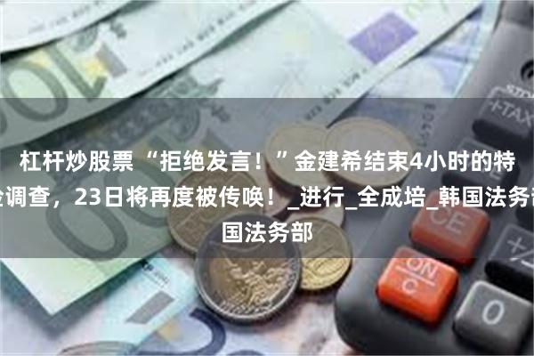 杠杆炒股票 “拒绝发言！”金建希结束4小时的特检调查，23日将再度被传唤！_进行_全成培_韩国法务部