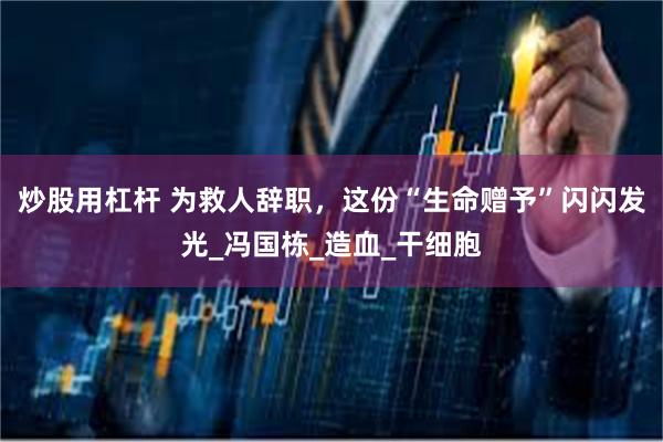 炒股用杠杆 为救人辞职，这份“生命赠予”闪闪发光_冯国栋_造血_干细胞