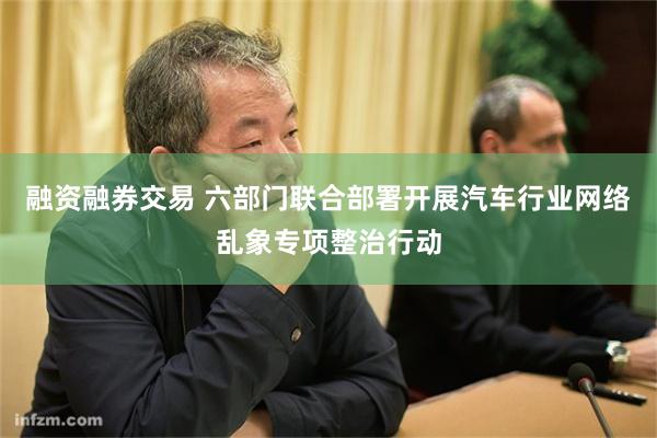 融资融券交易 六部门联合部署开展汽车行业网络乱象专项整治行动
