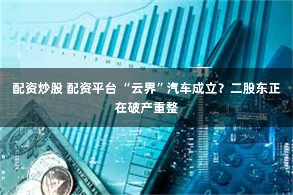 配资炒股 配资平台 “云界”汽车成立？二股东正在破产重整